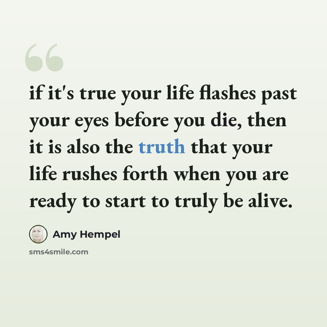 “if it's true your life flashes past your eyes before you die, then it is also the truth that your life rushes forth when you are ready to start to truly be alive.” quote by Amy Hempel