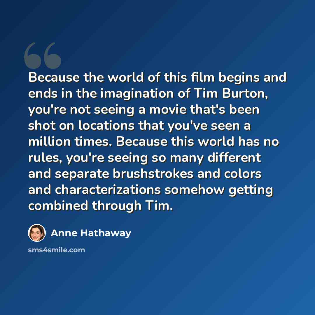 “Because the world of this film begins and ends in the imagination of Tim Burton, you're not seeing a movie that's been shot on locations that you've seen a million times. Because this world has no rules, you're seeing so many different and separate brushstrokes and colors and characterizations…” quote by Anne Hathaway