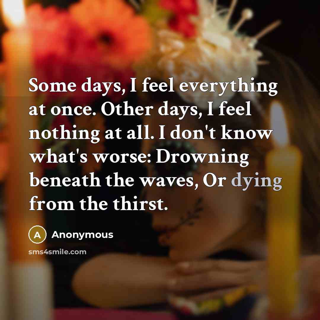 “Some days, I feel everything at once. Other days, I feel nothing at all. I don't know what's worse: Drowning beneath the waves, Or dying from the thirst.” quote by Anonymous