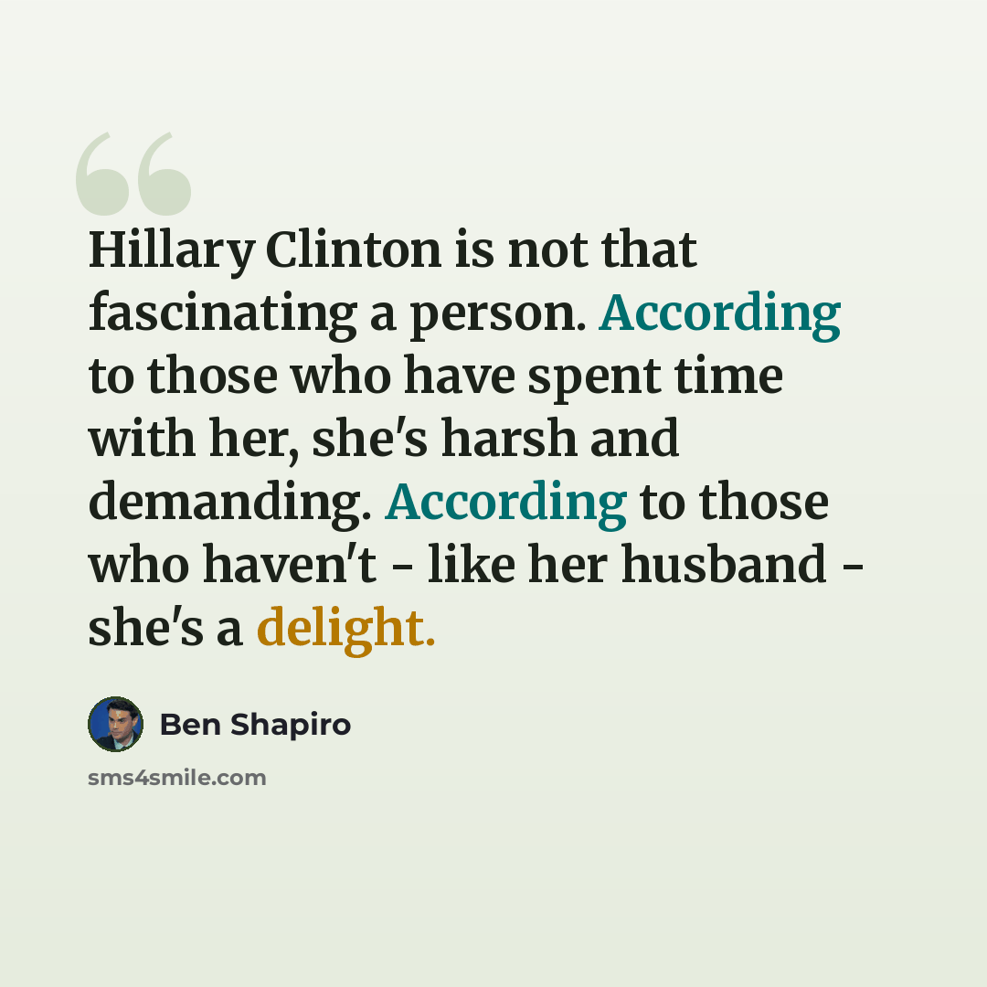 “Hillary Clinton is not that fascinating a person. According to those who have spent time with her, she's harsh and demanding. According to those who haven't - like her husband - she's a delight.” quote by Ben Shapiro