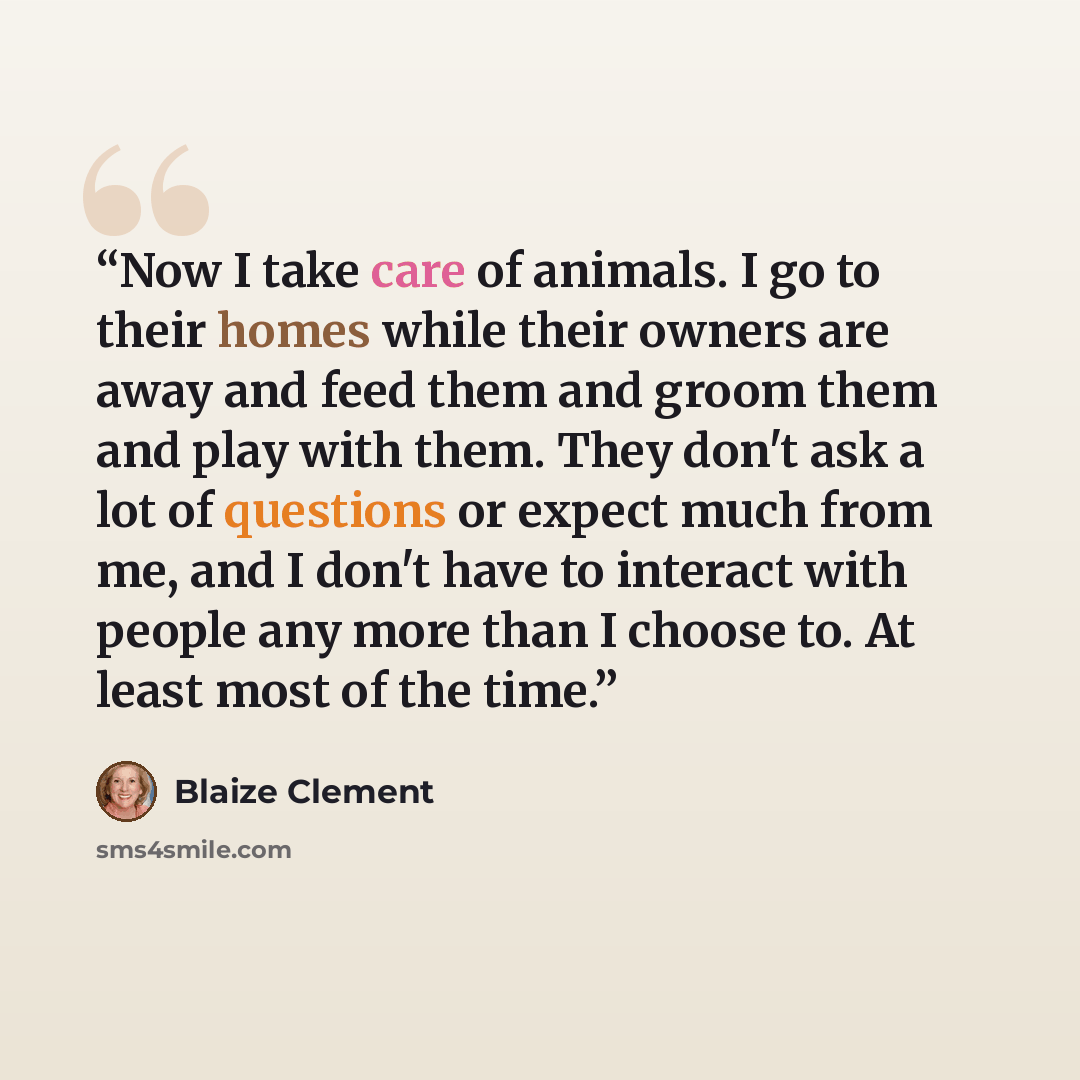 “Now I take care of animals. I go to their homes while their owners are away and feed them and groom them and play with them. They don't ask a lot of questions or expect much from me, and I don't have to interact with people any more than I choose to. At least most of the time.” quote by Blaize Clement