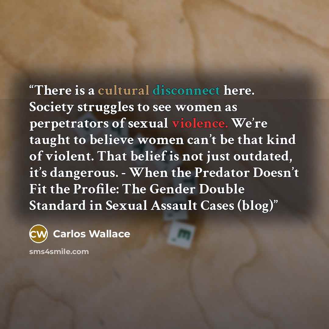 “There is a cultural disconnect here. Society struggles to see women as perpetrators of sexual violence. We’re taught to believe women can’t be that kind of violent. That belief is not just outdated, it’s dangerous. - When the Predator Doesn’t Fit the Profile: The Gender Double Standard in Sexual…” quote by Carlos Wallace