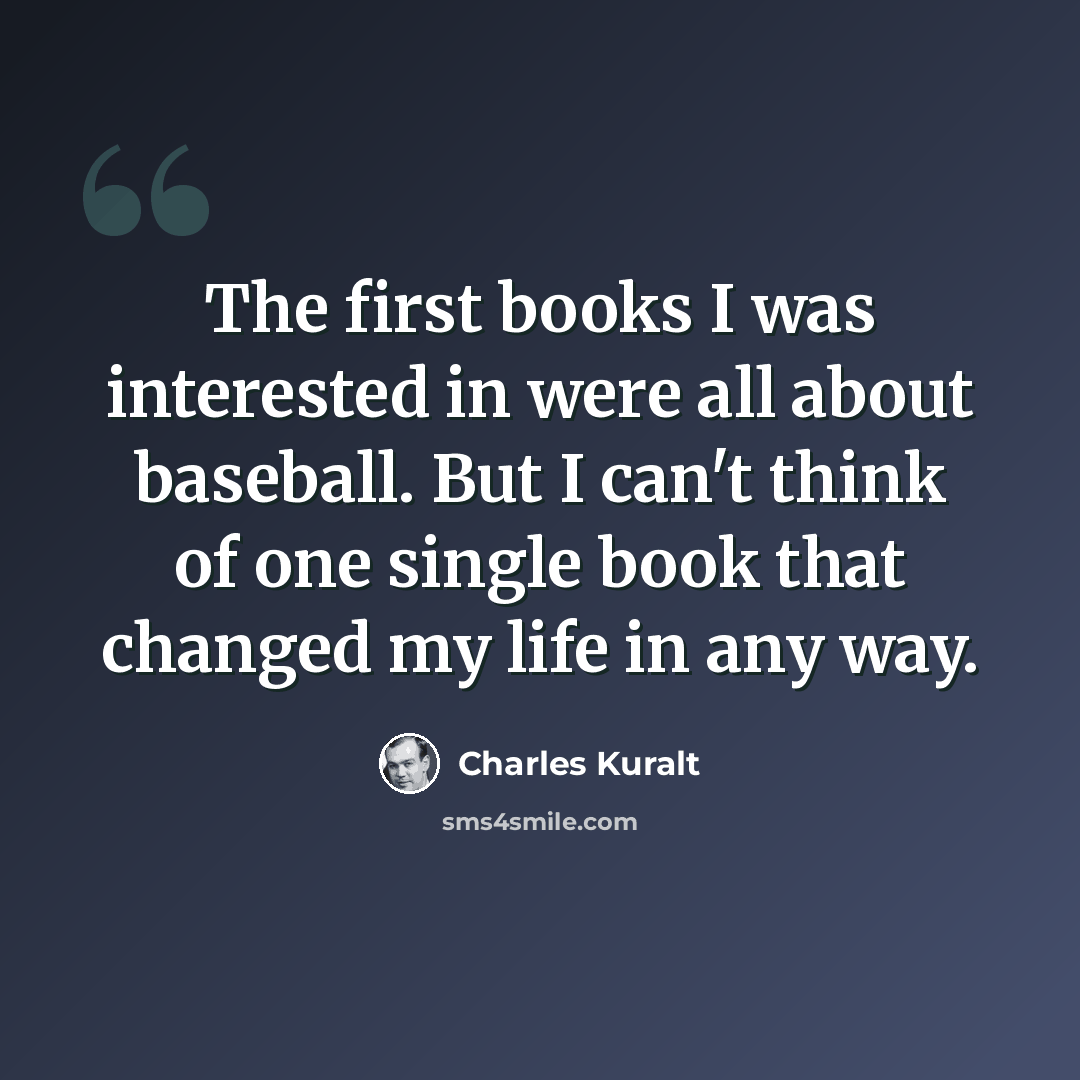 “The first books I was interested in were all about baseball. But I can't think of one single book that changed my life in any way.” quote by Charles Kuralt