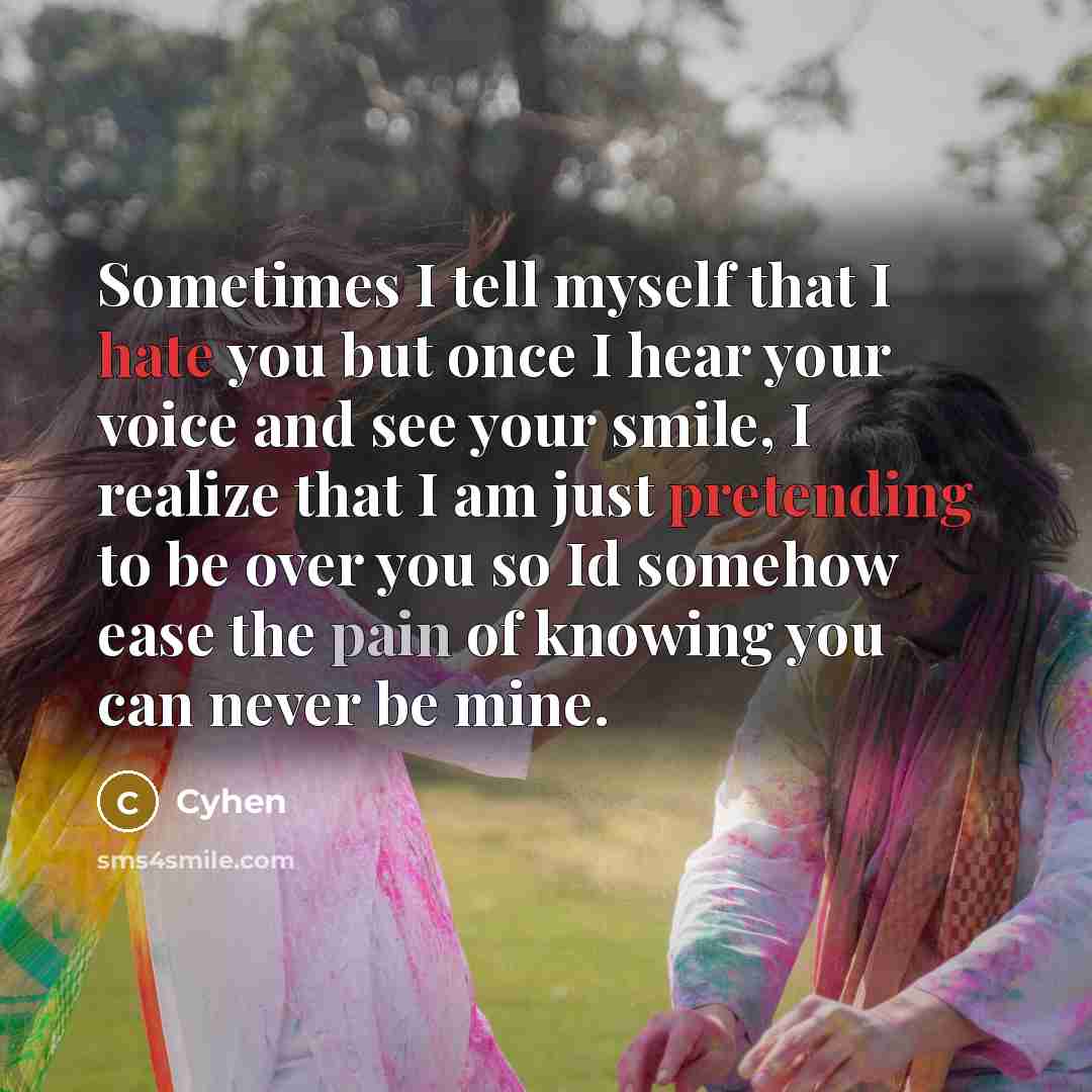 “Sometimes I tell myself that I hate you but once I hear your voice and see your smile, I realize that I am just pretending to be over you so Id somehow ease the pain of knowing you can never be mine.” quote by Cyhen