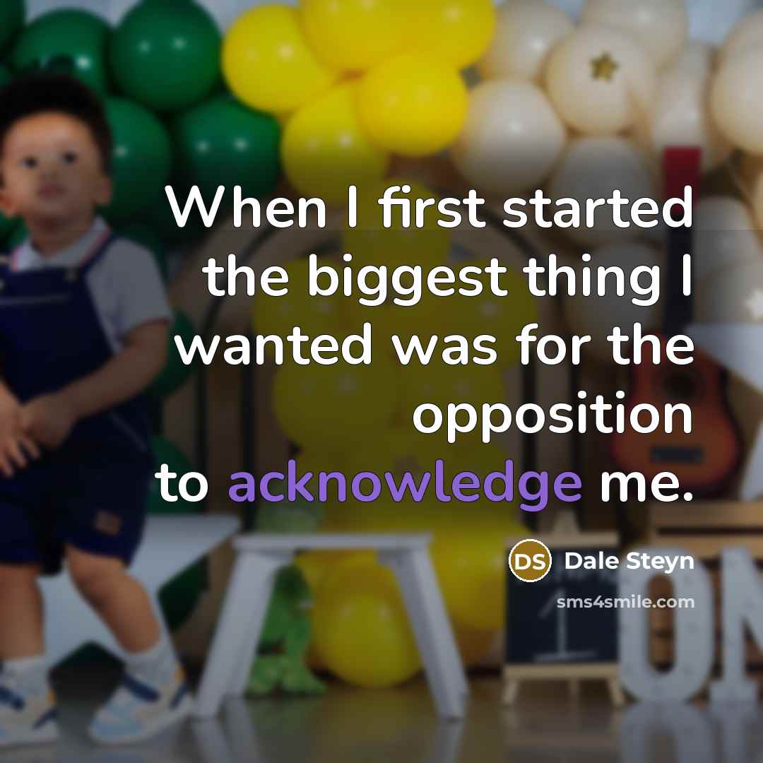 “When I first started the biggest thing I wanted was for the opposition to acknowledge me.” quote by Dale Steyn