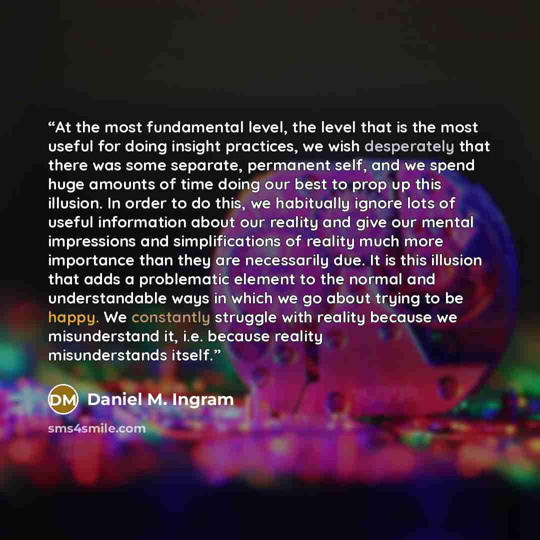 “At the most fundamental level, the level that is the most useful for doing insight practices, we wish desperately that there was some separate, permanent self, and we spend huge amounts of time doing our best to prop up this illusion. In order to do this, we habitually ignore lots of useful…” quote by Daniel M. Ingram
