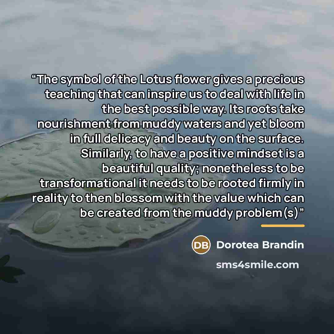 “The symbol of the Lotus flower gives a precious teaching that can inspire us to deal with life in the best possible way. Its roots take nourishment from muddy waters and yet bloom in full delicacy and beauty on the surface. Similarly, to have a positive mindset is a beautiful quality; nonetheless…” quote by Dorotea Brandin