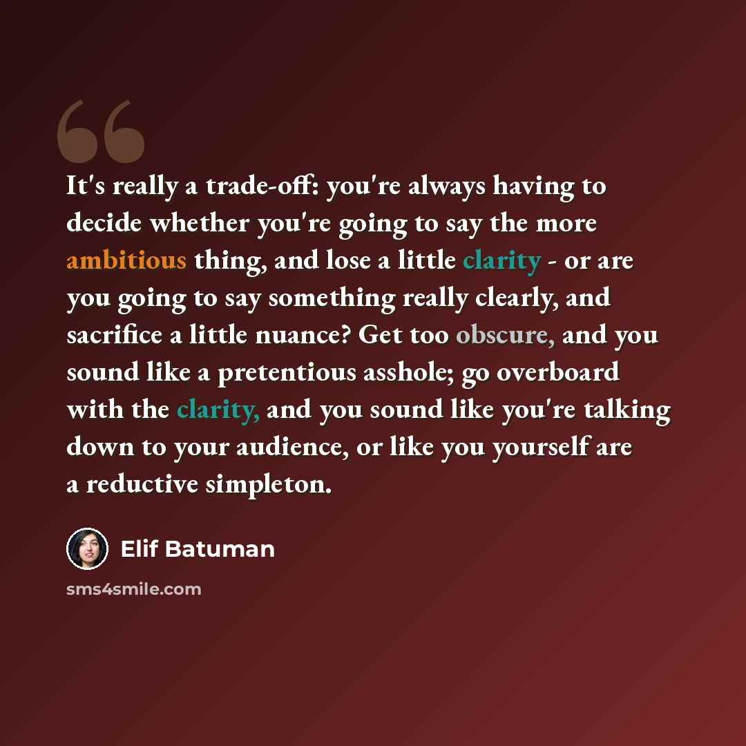 “It's really a trade-off: you're always having to decide whether you're going to say the more ambitious thing, and lose a little clarity - or are you going to say something really clearly, and sacrifice a little nuance? Get too obscure, and you sound like a pretentious asshole; go overboard with…” quote by Elif Batuman