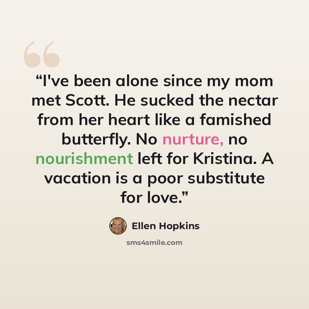 “I've been alone since my mom met Scott. He sucked the nectar from her heart like a famished butterfly. No nurture, no nourishment left for Kristina. A vacation is a poor substitute for love.” quote by Ellen Hopkins