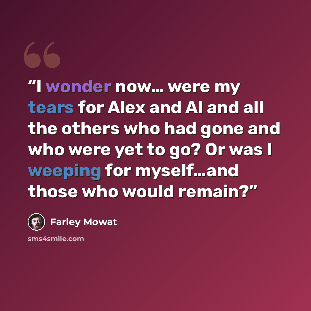 “I wonder now… were my tears for Alex and Al and all the others who had gone and who were yet to go? Or was I weeping for myself…and those who would remain?” quote by Farley Mowat