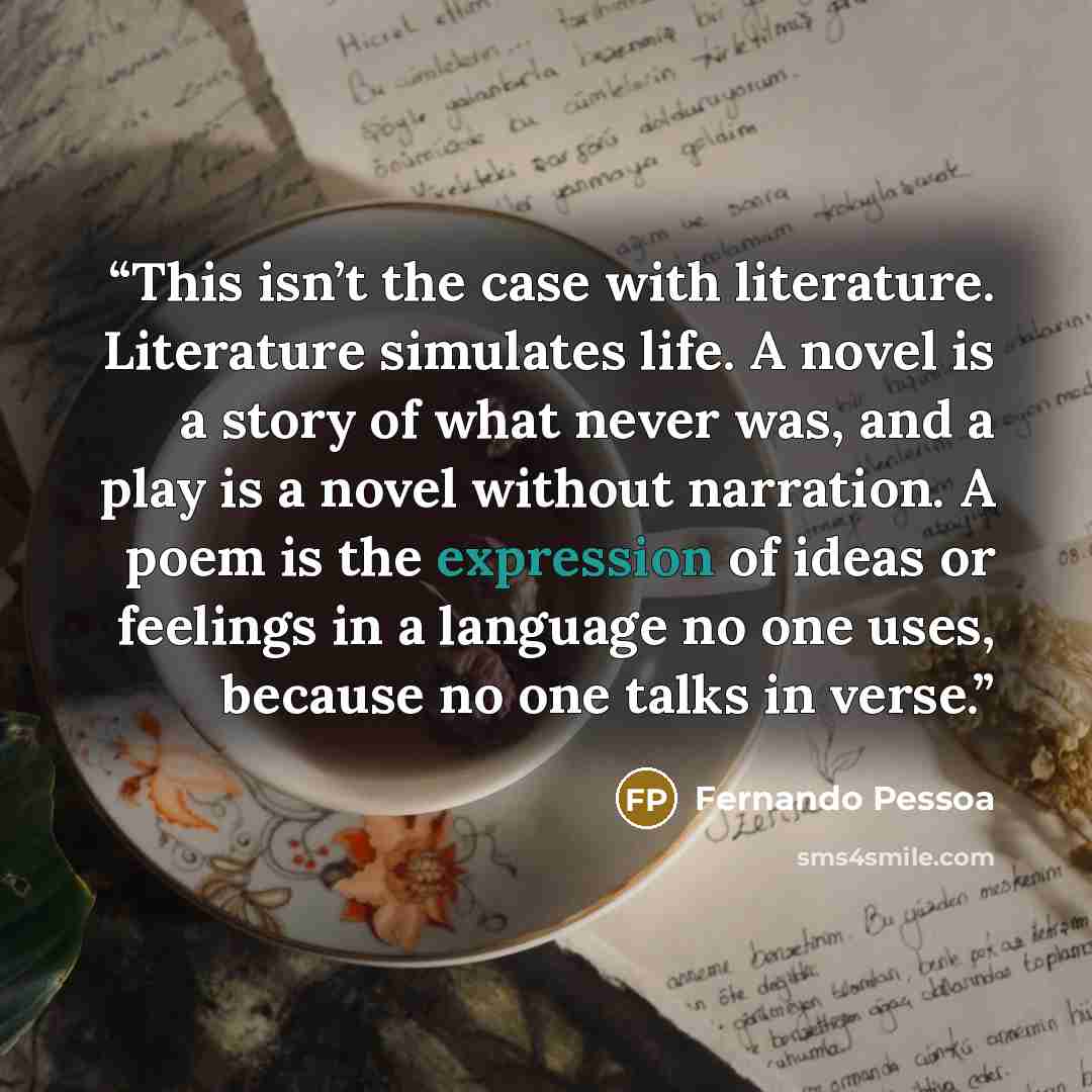 “This isn’t the case with literature. Literature simulates life. A novel is a story of what never was, and a play is a novel without narration. A poem is the expression of ideas or feelings in a language no one uses, because no one talks in verse.” quote by Fernando Pessoa