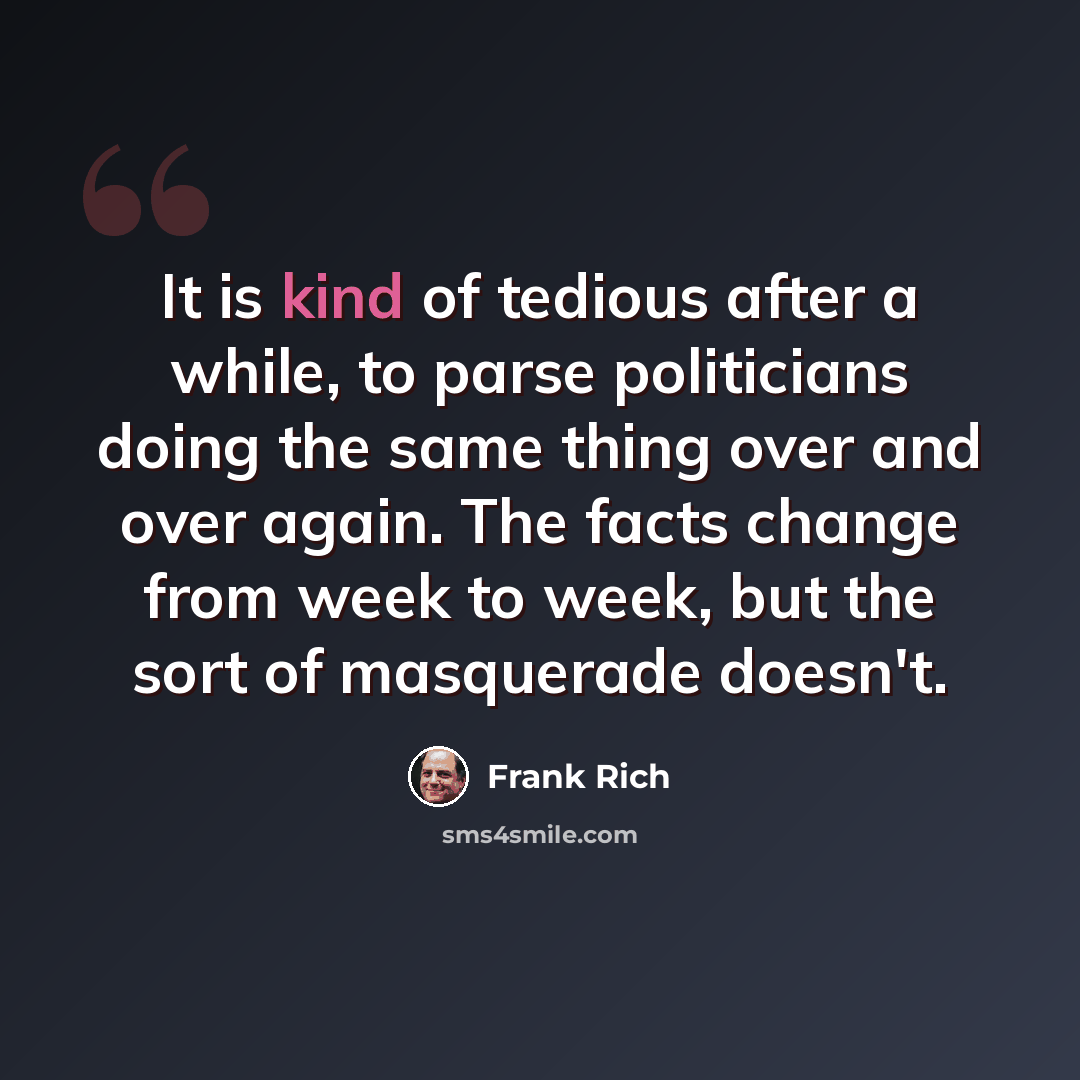 “It is kind of tedious after a while, to parse politicians doing the same thing over and over again. The facts change from week to week, but the sort of masquerade doesn't.” quote by Frank Rich
