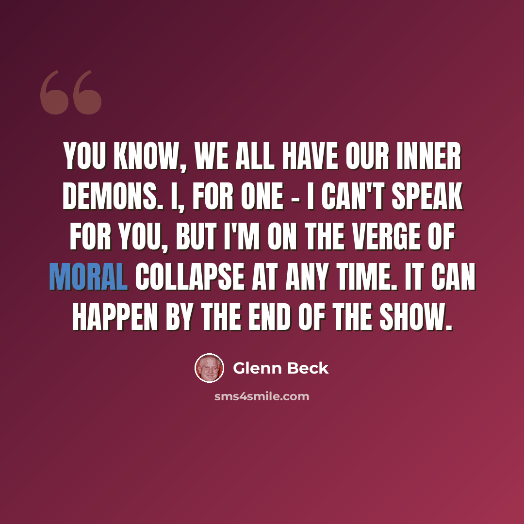 “You know, we all have our inner demons. I, for one - I can't speak for you, but I'm on the verge of moral collapse at any time. It can happen by the end of the show.” quote by Glenn Beck