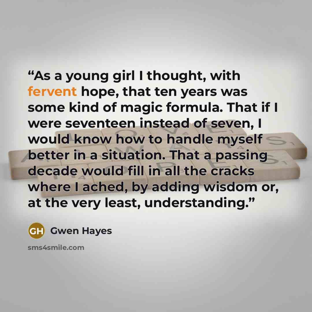 “As a young girl I thought, with fervent hope, that ten years was some kind of magic formula. That if I were seventeen instead of seven, I would know how to handle myself better in a situation. That a passing decade would fill in all the cracks where I ached, by adding wisdom or, at the very least…” quote by Gwen Hayes