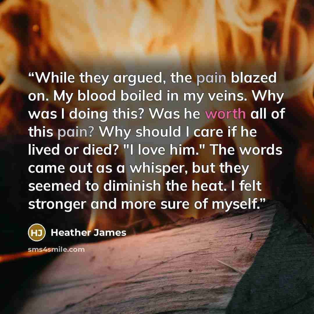 “While they argued, the pain blazed on. My blood boiled in my veins. Why was I doing this? Was he worth all of this pain? Why should I care if he lived or died? "I love him." The words came out as a whisper, but they seemed to diminish the heat. I felt stronger and more sure of myself.” quote by Heather James