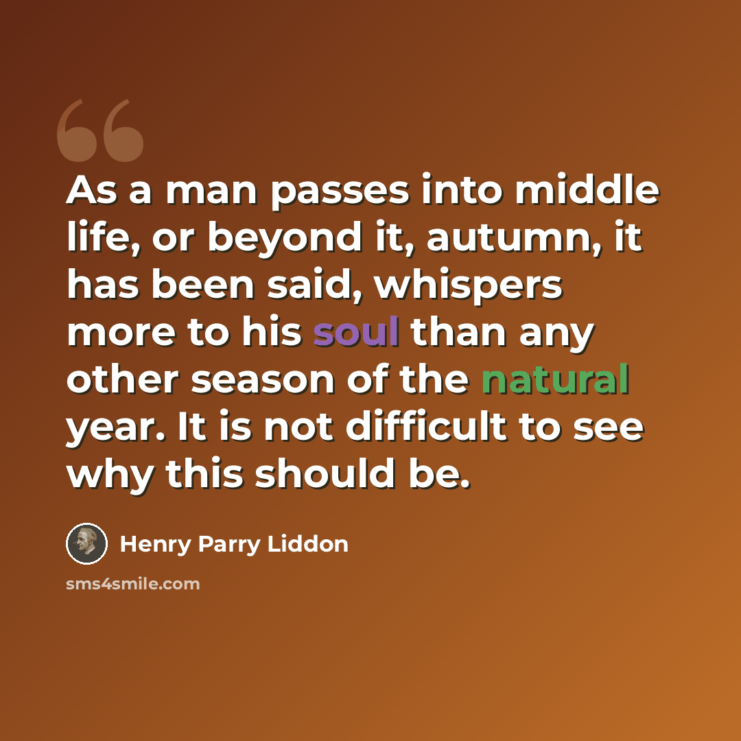 “As a man passes into middle life, or beyond it, autumn, it has been said, whispers more to his soul than any other season of the natural year. It is not difficult to see why this should be.” quote by Henry Parry Liddon