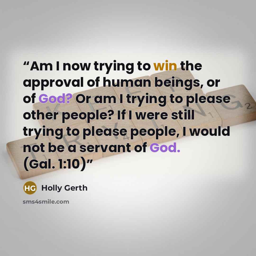 “Am I now trying to win the approval of human beings, or of God? Or am I trying to please other people? If I were still trying to please people, I would not be a servant of God. (Gal. 1:10)” quote by Holly Gerth