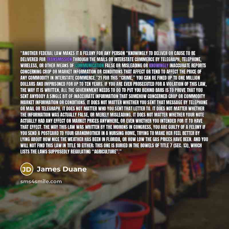 “Another federal law makes it a felony for any person “knowingly to deliver or cause to be delivered for transmission through the mails or interstate commerce by telegraph, telephone, wireless, or other means of communication false or misleading or knowingly inaccurate reports concerning crop or…” quote by James Duane