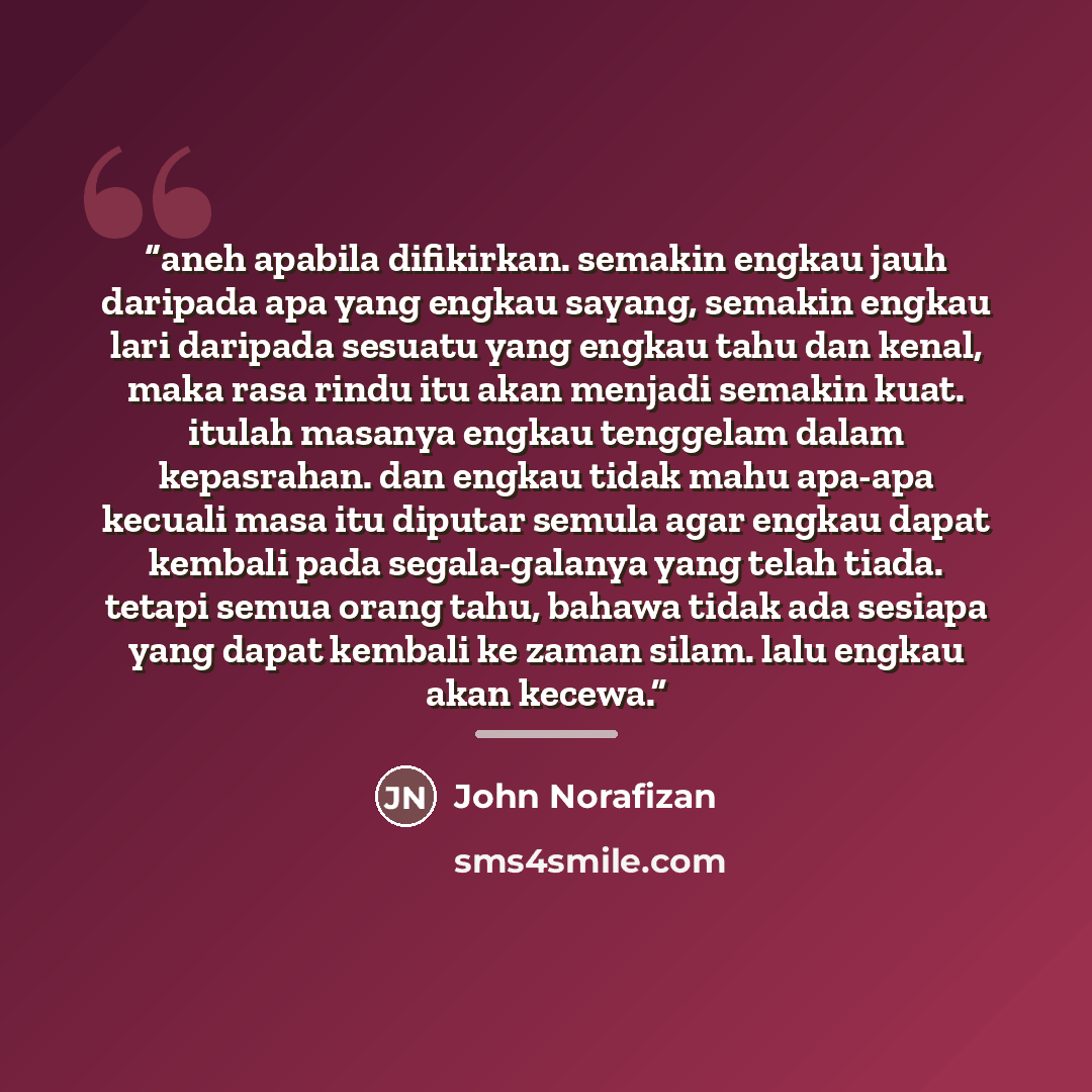 “aneh apabila difikirkan. semakin engkau jauh daripada apa yang engkau sayang, semakin engkau lari daripada sesuatu yang engkau tahu dan kenal, maka rasa rindu itu akan menjadi semakin kuat. itulah masanya engkau tenggelam dalam kepasrahan. dan engkau tidak mahu apa-apa kecuali masa itu diputar…” quote by Anonymous