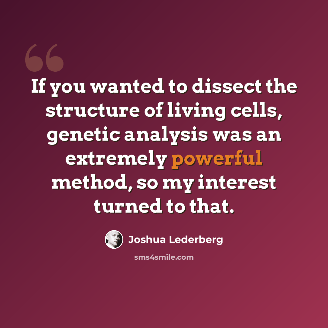“If you wanted to dissect the structure of living cells, genetic analysis was an extremely powerful method, so my interest turned to that.” quote by Joshua Lederberg