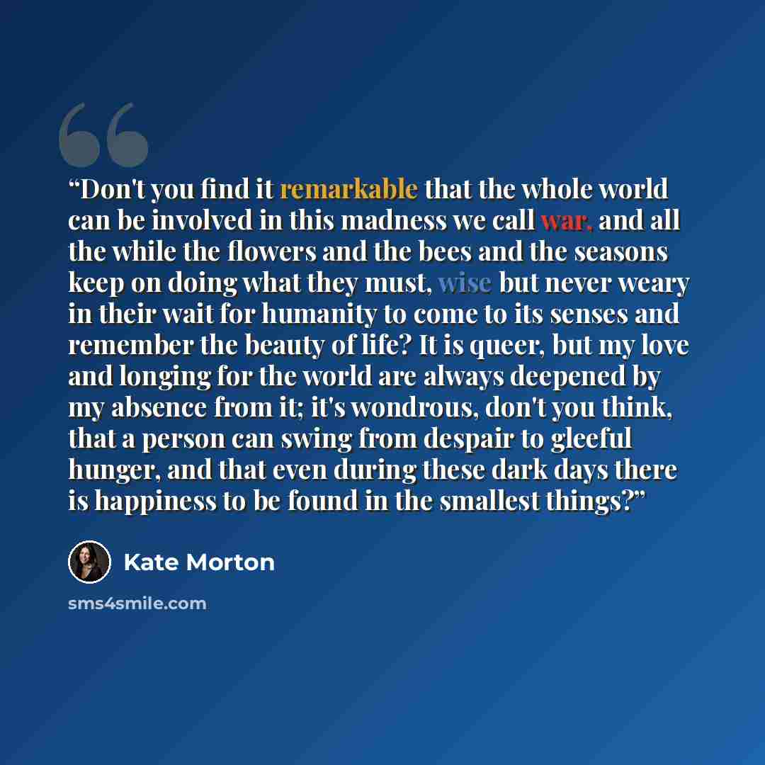 “Don't you find it remarkable that the whole world can be involved in this madness we call war, and all the while the flowers and the bees and the seasons keep on doing what they must, wise but never weary in their wait for humanity to come to its senses and remember the beauty of life? It is…” quote by Kate Morton