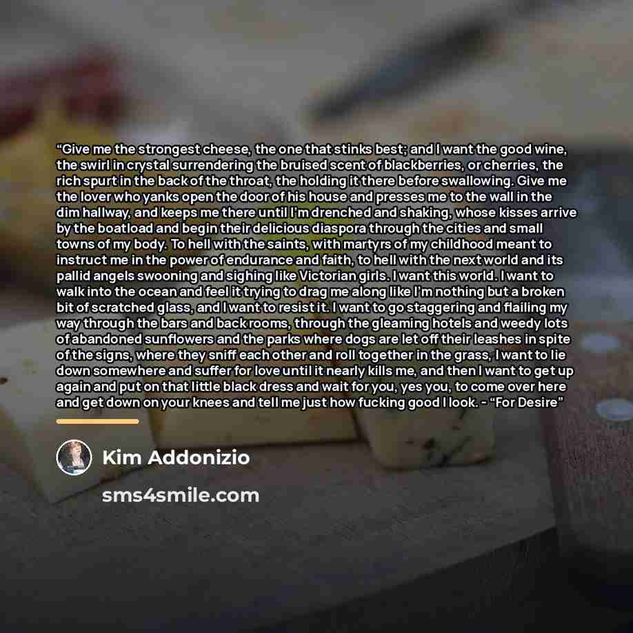 “Give me the strongest cheese, the one that stinks best; and I want the good wine, the swirl in crystal surrendering the bruised scent of blackberries, or cherries, the rich spurt in the back of the throat, the holding it there before swallowing. Give me the lover who yanks open the door of his…” quote by Kim Addonizio