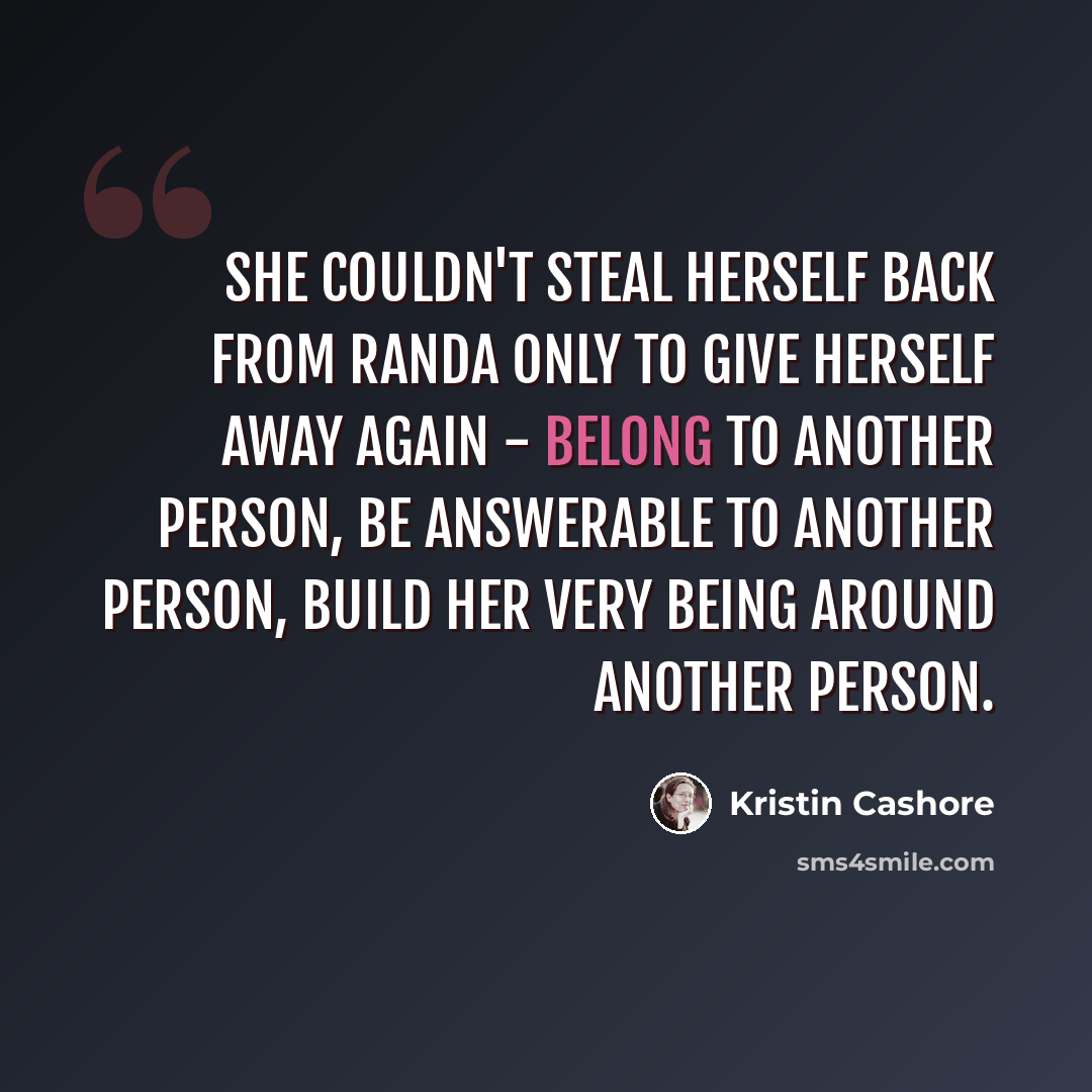 “She couldn't steal herself back from Randa only to give herself away again - belong to another person, be answerable to another person, build her very being around another person.” quote by Kristin Cashore