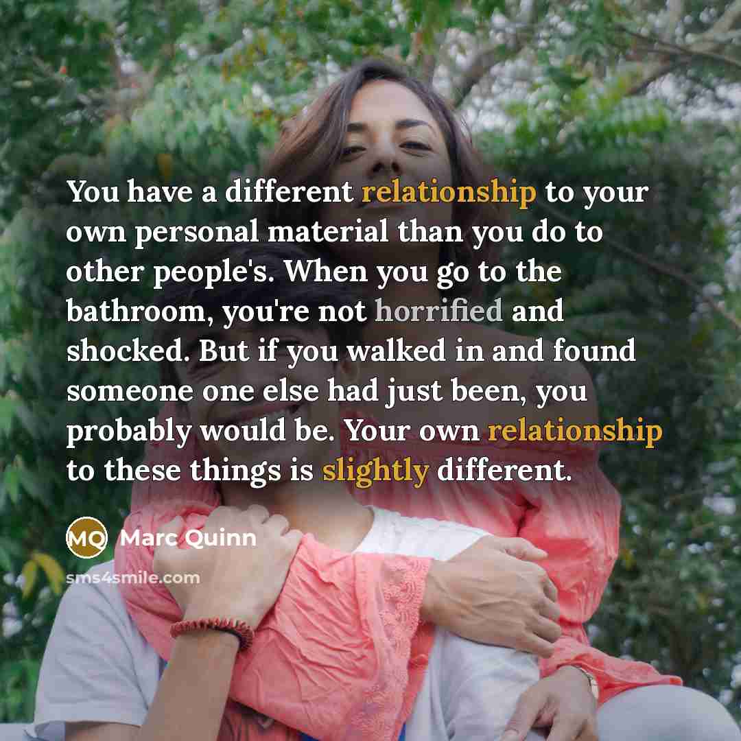 “You have a different relationship to your own personal material than you do to other people's. When you go to the bathroom, you're not horrified and shocked. But if you walked in and found someone one else had just been, you probably would be. Your own relationship to these things is slightly…” quote by Marc Quinn