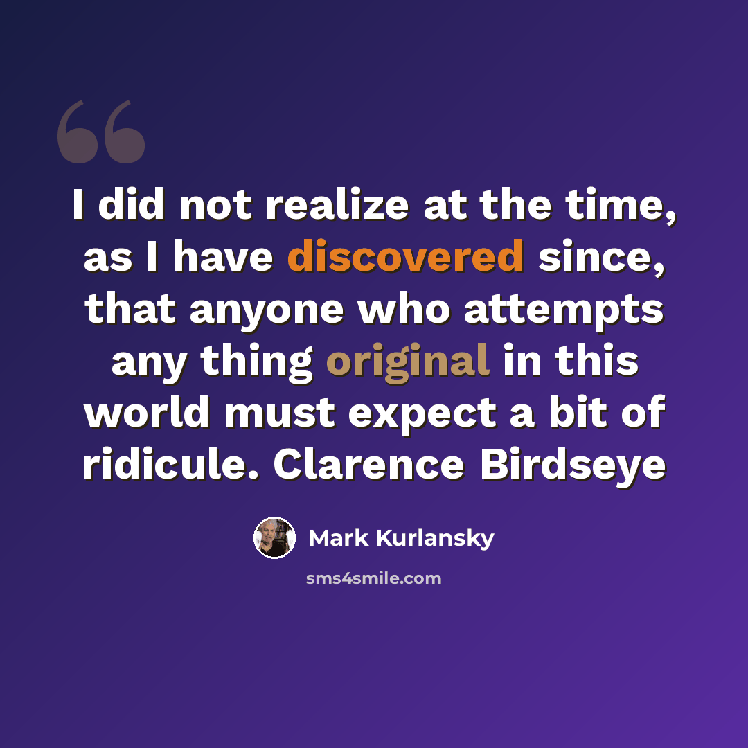 “I did not realize at the time, as I have discovered since, that anyone who attempts any thing original in this world must expect a bit of ridicule. Clarence Birdseye” quote by Mark Kurlansky