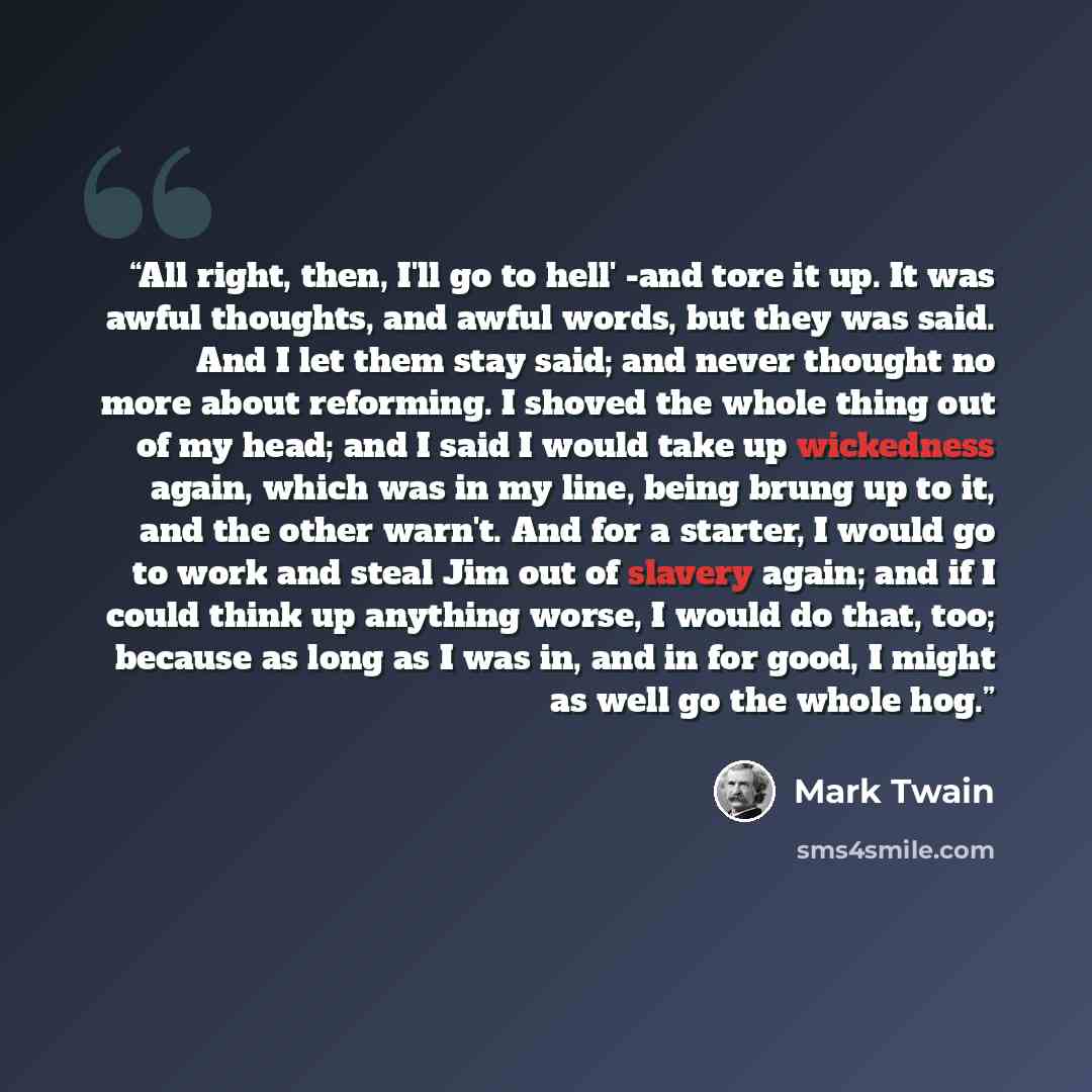 “All right, then, I'll go to hell' -and tore it up. It was awful thoughts, and awful words, but they was said. And I let them stay said; and never thought no more about reforming. I shoved the whole thing out of my head; and I said I would take up wickedness again, which was in my line, being brung…” quote by Mark Twain