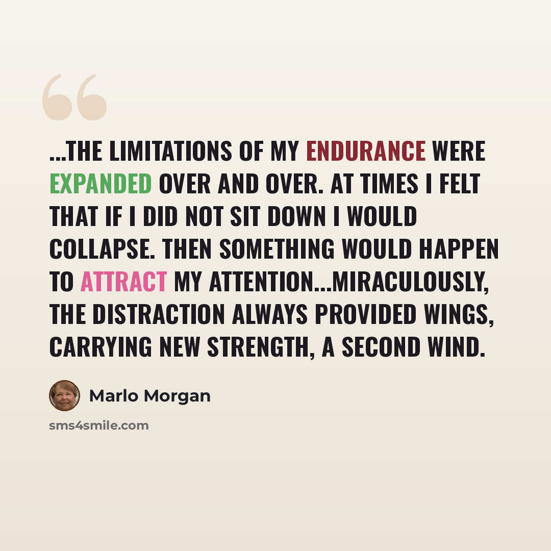 “...the limitations of my endurance were expanded over and over. At times I felt that if I did not sit down I would collapse. Then something would happen to attract my attention...miraculously, the distraction always provided wings, carrying new strength, a second wind.” quote by Marlo Morgan