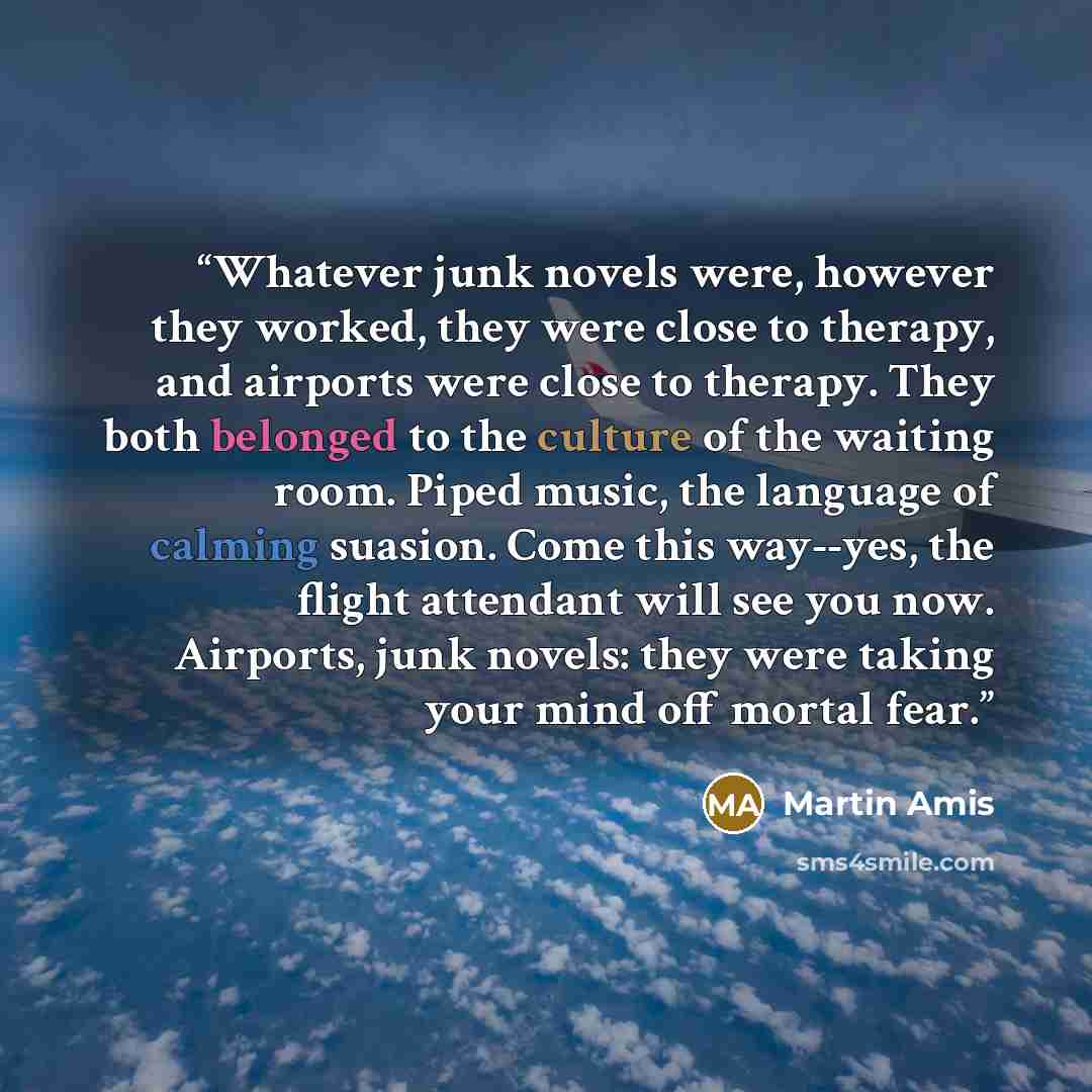 “Whatever junk novels were, however they worked, they were close to therapy, and airports were close to therapy. They both belonged to the culture of the waiting room. Piped music, the language of calming suasion. Come this way--yes, the flight attendant will see you now. Airports, junk novels…” quote by Martin Amis