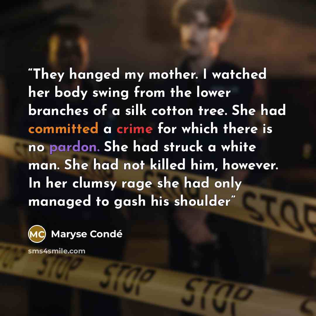 “They hanged my mother. I watched her body swing from the lower branches of a silk cotton tree. She had committed a crime for which there is no pardon. She had struck a white man. She had not killed him, however. In her clumsy rage she had only managed to gash his shoulder” quote by Maryse Condé