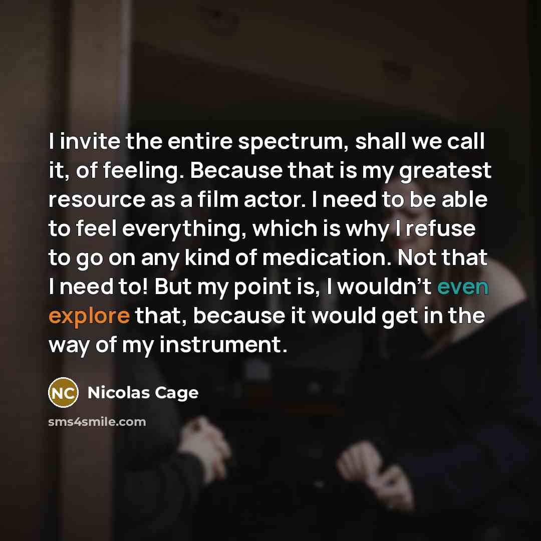 “I invite the entire spectrum, shall we call it, of feeling. Because that is my greatest resource as a film actor. I need to be able to feel everything, which is why I refuse to go on any kind of medication. Not that I need to! But my point is, I wouldn't even explore that, because it would get in…” quote by Nicolas Cage