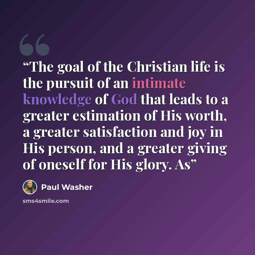 “The goal of the Christian life is the pursuit of an intimate knowledge of God that leads to a greater estimation of His worth, a greater satisfaction and joy in His person, and a greater giving of oneself for His glory. As” quote by Paul Washer