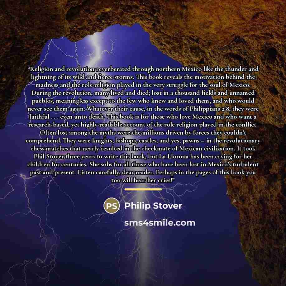 “Religion and revolution reverberated through northern Mexico like the thunder and lightning of its wild and fierce storms. This book reveals the motivation behind the madness and the role religion played in the very struggle for the soul of Mexico. During the revolution, many lived and died; lost…” quote by Philip Stover