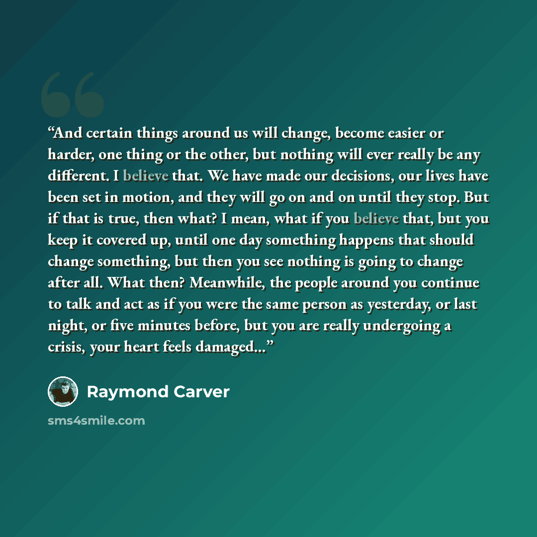 “And certain things around us will change, become easier or harder, one thing or the other, but nothing will ever really be any different. I believe that. We have made our decisions, our lives have been set in motion, and they will go on and on until they stop. But if that is true, then what? I…” quote by Raymond Carver