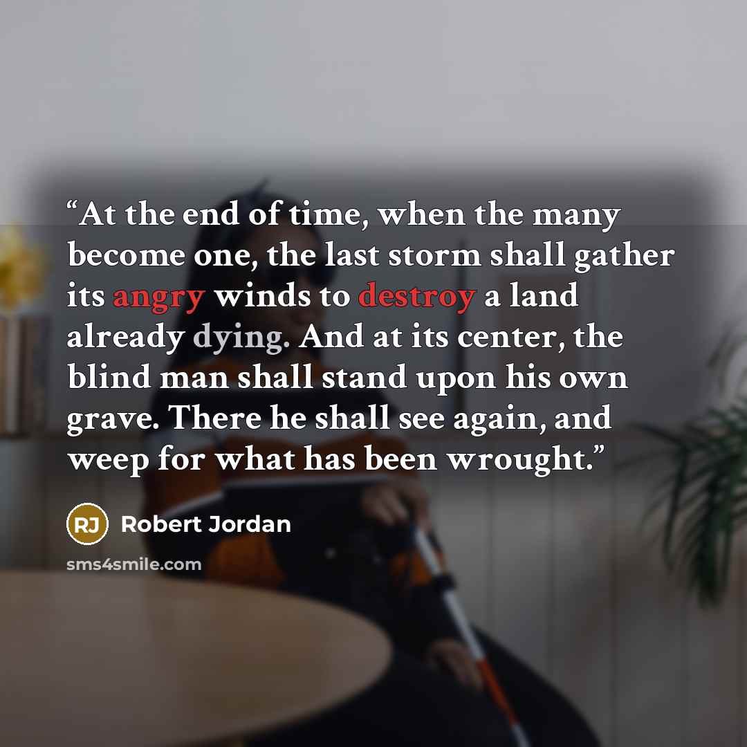“At the end of time, when the many become one, the last storm shall gather its angry winds to destroy a land already dying. And at its center, the blind man shall stand upon his own grave. There he shall see again, and weep for what has been wrought.” quote by Robert Jordan