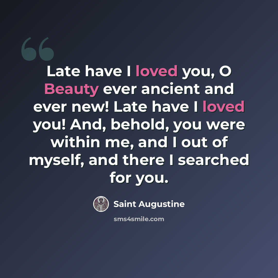 “Late have I loved you, O Beauty ever ancient and ever new! Late have I loved you! And, behold, you were within me, and I out of myself, and there I searched for you.” quote by Saint Augustine