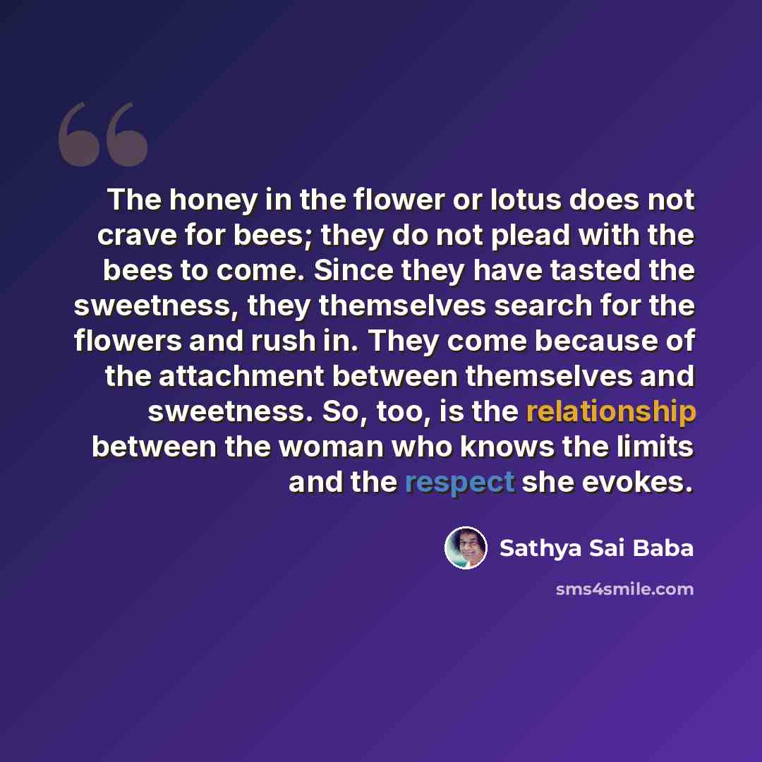 “The honey in the flower or lotus does not crave for bees; they do not plead with the bees to come. Since they have tasted the sweetness, they themselves search for the flowers and rush in. They come because of the attachment between themselves and sweetness. So, too, is the relationship between…” quote by Sathya Sai Baba