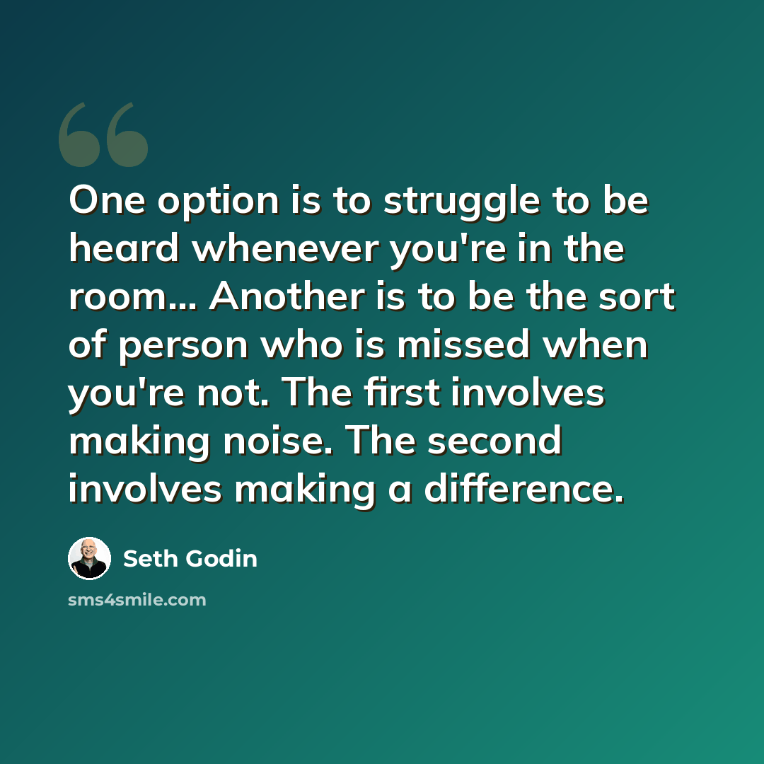 “One option is to struggle to be heard whenever you're in the room... Another is to be the sort of person who is missed when you're not. The first involves making noise. The second involves making a difference.” quote by Seth Godin