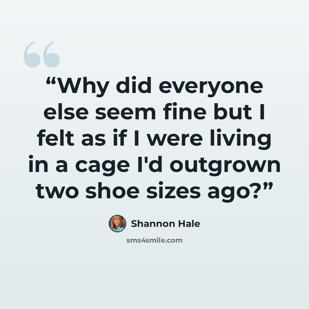 “Why did everyone else seem fine but I felt as if I were living in a cage I'd outgrown two shoe sizes ago?” quote by Shannon Hale