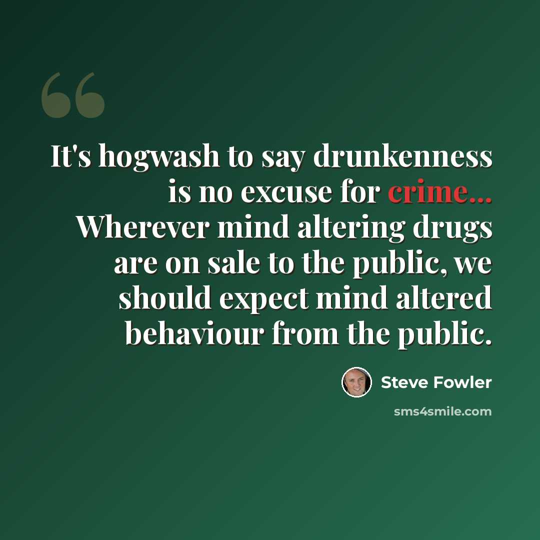 “It's hogwash to say drunkenness is no excuse for crime... Wherever mind altering drugs are on sale to the public, we should expect mind altered behaviour from the public.” quote by Steve Fowler