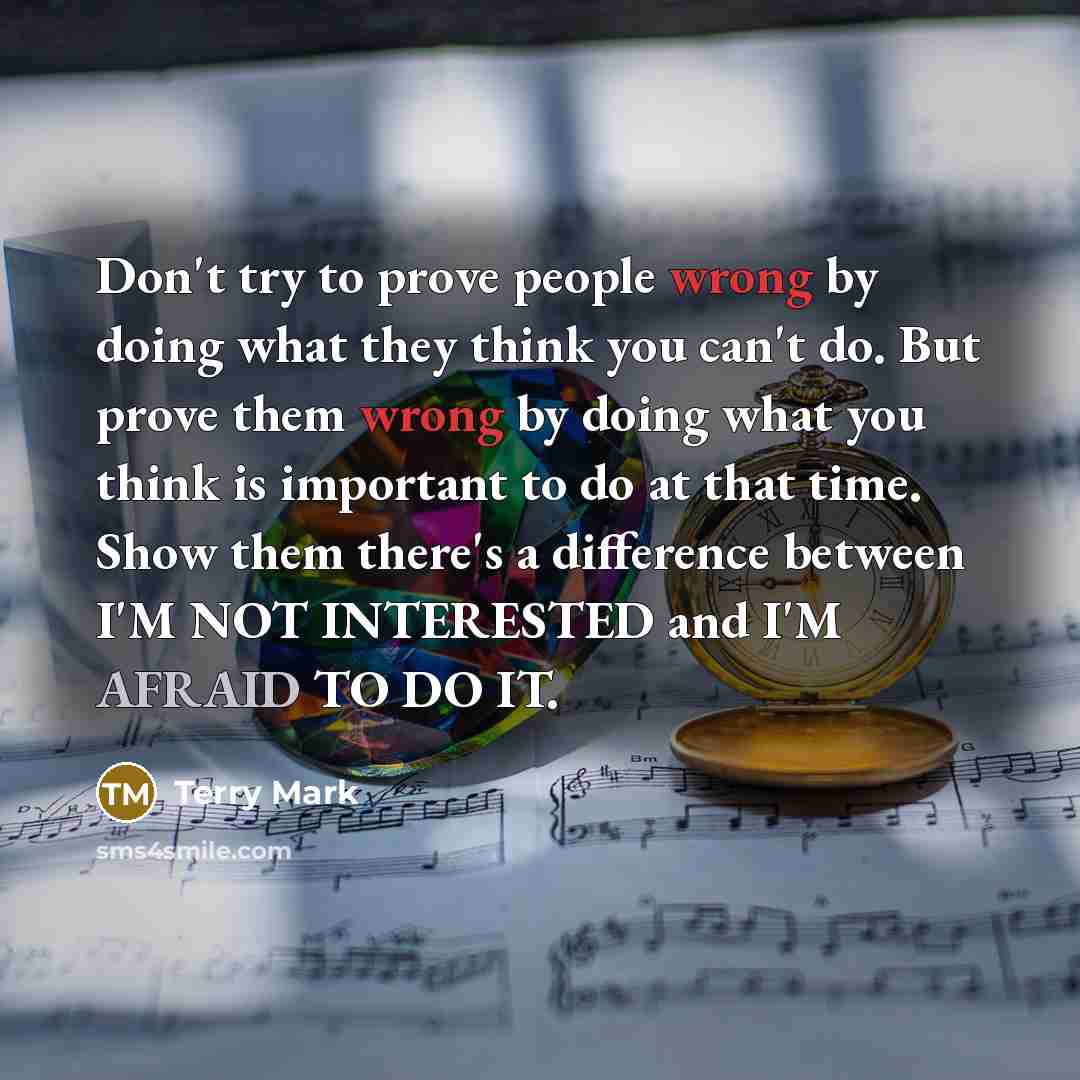 “Don't try to prove people wrong by doing what they think you can't do. But prove them wrong by doing what you think is important to do at that time. Show them there's a difference between I'M NOT INTERESTED and I'M AFRAID TO DO IT.” quote by Terry Mark