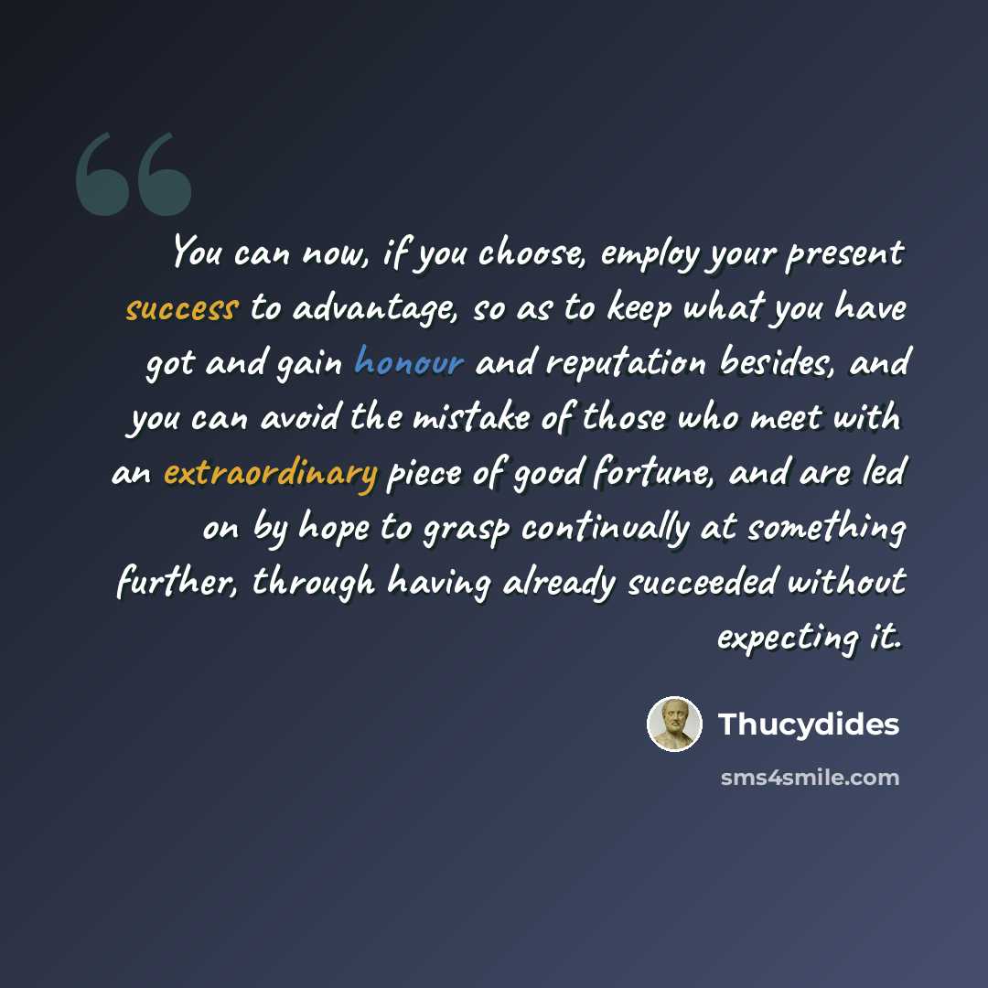“You can now, if you choose, employ your present success to advantage, so as to keep what you have got and gain honour and reputation besides, and you can avoid the mistake of those who meet with an extraordinary piece of good fortune, and are led on by hope to grasp continually at something…” quote by Thucydides