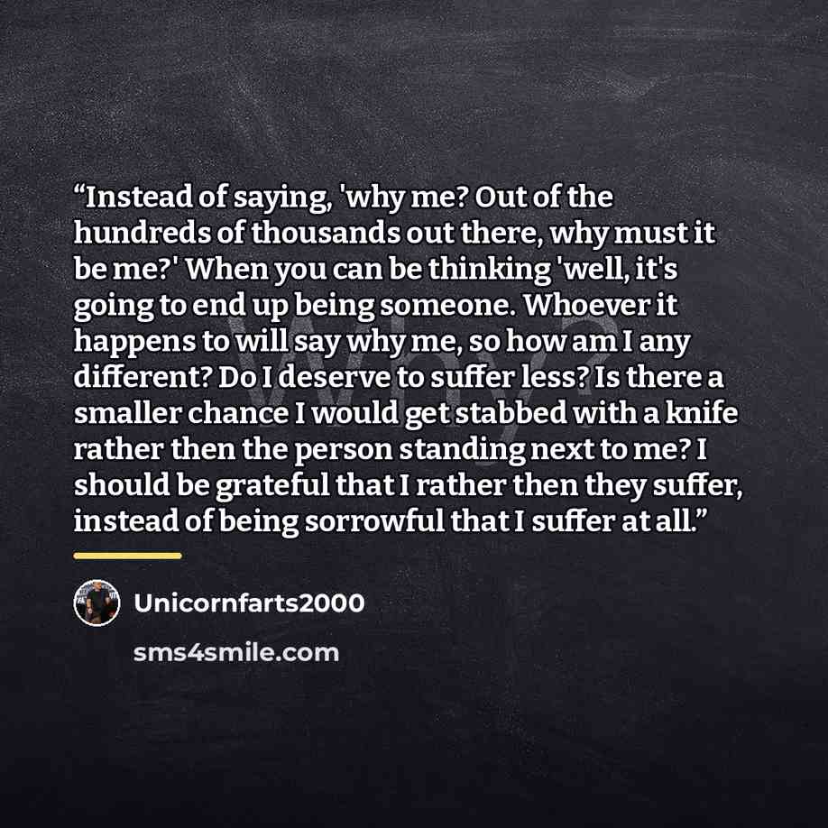 “Instead of saying, 'why me? Out of the hundreds of thousands out there, why must it be me?' When you can be thinking 'well, it's going to end up being someone. Whoever it happens to will say why me, so how am I any different? Do I deserve to suffer less? Is there a smaller chance I would get…” quote by Unicornfarts2000