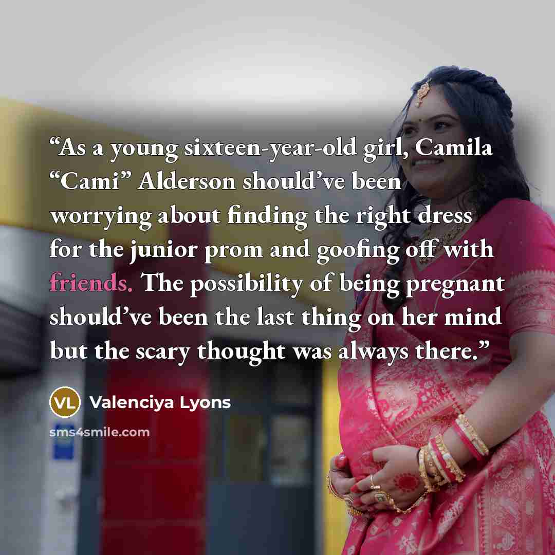 “As a young sixteen-year-old girl, Camila “Cami” Alderson should’ve been worrying about finding the right dress for the junior prom and goofing off with friends. The possibility of being pregnant should’ve been the last thing on her mind but the scary thought was always there.” quote by Valenciya Lyons