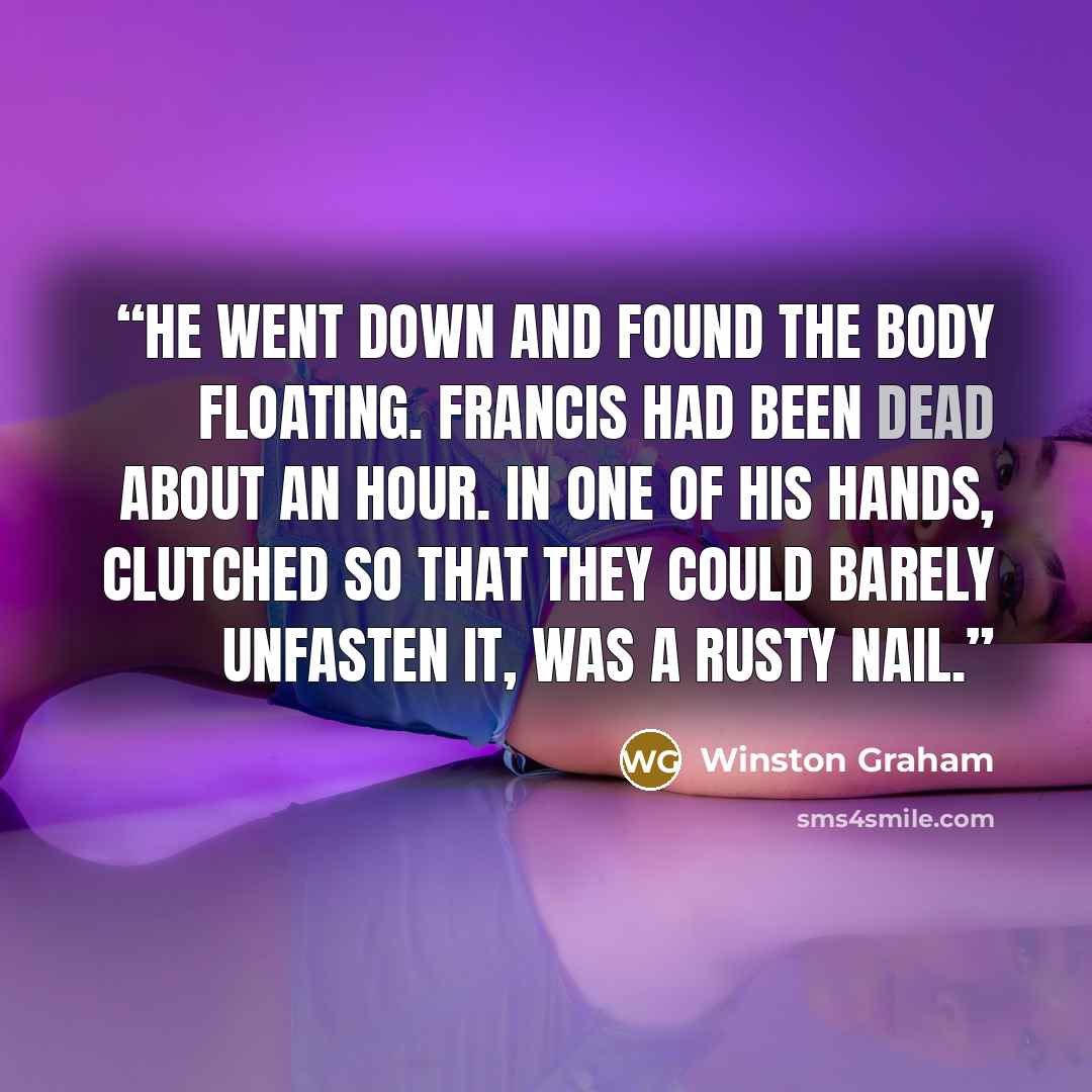 “He went down and found the body floating. Francis had been dead about an hour. In one of his hands, clutched so that they could barely unfasten it, was a rusty nail.” quote by Winston Graham