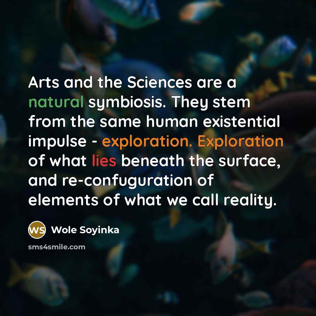 “Arts and the Sciences are a natural symbiosis. They stem from the same human existential impulse - exploration. Exploration of what lies beneath the surface, and re-confuguration of elements of what we call reality.” quote by Wole Soyinka