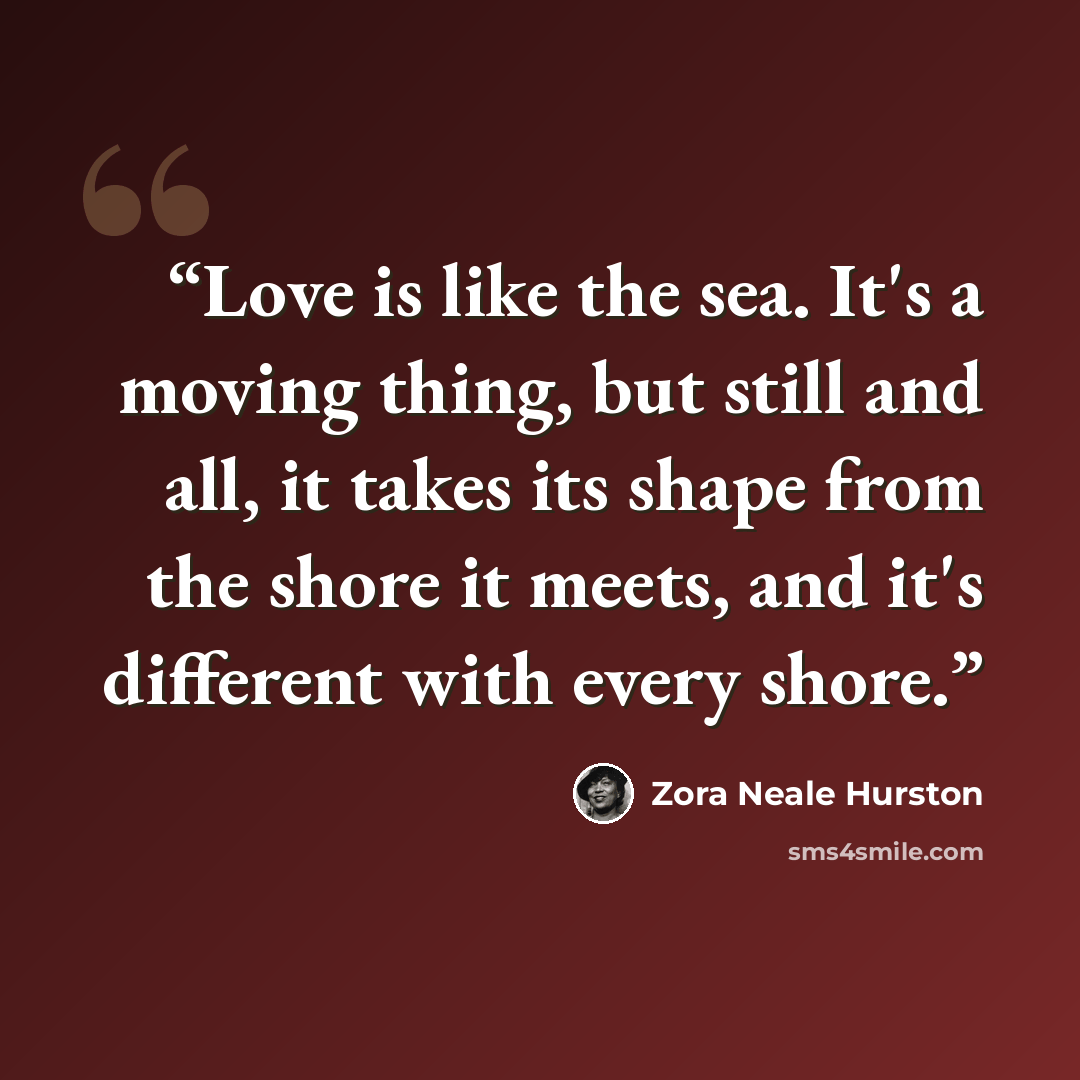 “Love is like the sea. It's a moving thing, but still and all, it takes its shape from the shore it meets, and it's different with every shore.” quote by Zora Neale Hurston